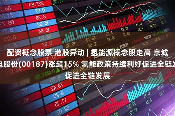 配资概念股票 港股异动 | 氢能源概念股走高 京城机电股份(00187)涨超15% 氢能政策持续利好促进全链发展