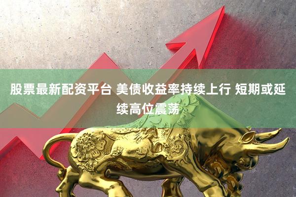 股票最新配资平台 美债收益率持续上行 短期或延续高位震荡