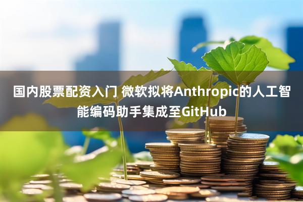 国内股票配资入门 微软拟将Anthropic的人工智能编码助手集成至GitHub