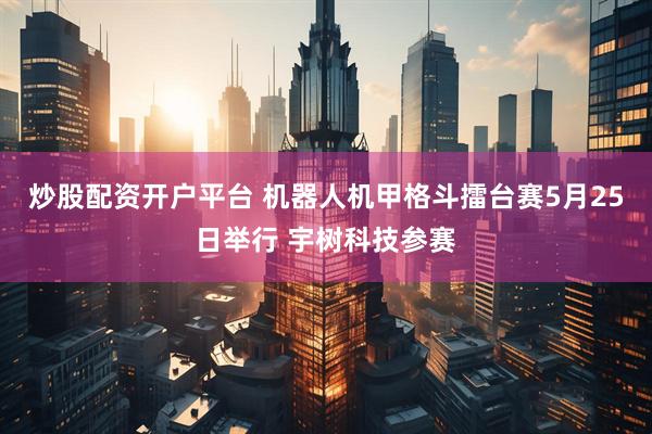 炒股配资开户平台 机器人机甲格斗擂台赛5月25日举行 宇树科技参赛