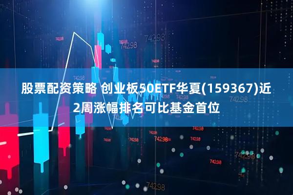 股票配资策略 创业板50ETF华夏(159367)近2周涨幅排名可比基金首位