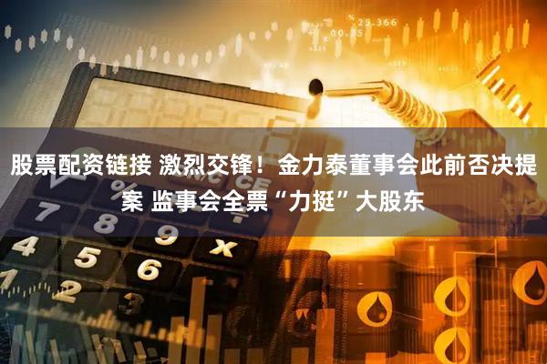 股票配资链接 激烈交锋！金力泰董事会此前否决提案 监事会全票“力挺”大股东