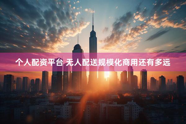 个人配资平台 无人配送规模化商用还有多远