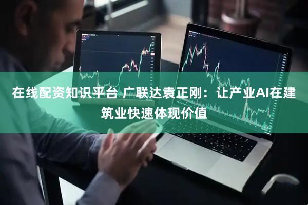在线配资知识平台 广联达袁正刚：让产业AI在建筑业快速体现价值