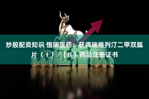 炒股配资知识 恒瑞医药：获得瑞格列汀二甲双胍片（Ⅰ）/（Ⅱ）药品注册证书