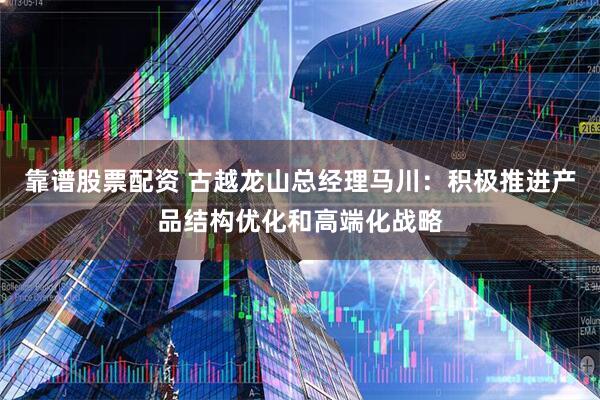 靠谱股票配资 古越龙山总经理马川：积极推进产品结构优化和高端化战略