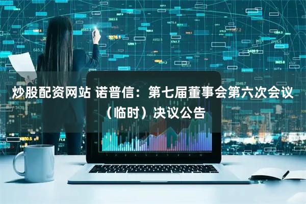 炒股配资网站 诺普信：第七届董事会第六次会议（临时）决议公告