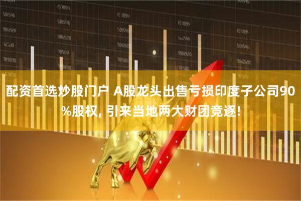 配资首选炒股门户 A股龙头出售亏损印度子公司90%股权, 引来当地两大财团竞逐!