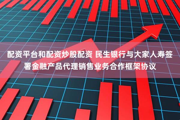 配资平台和配资炒股配资 民生银行与大家人寿签署金融产品代理销售业务合作框架协议