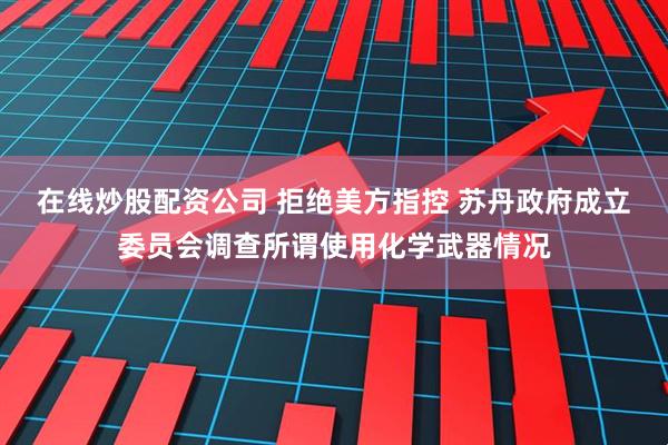 在线炒股配资公司 拒绝美方指控 苏丹政府成立委员会调查所谓使用化学武器情况