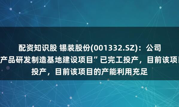 配资知识股 锡装股份(001332.SZ)：公司“高效传热技术及产品研发制造基地建设项目”已完工投产，目前该项目的产能利用充足