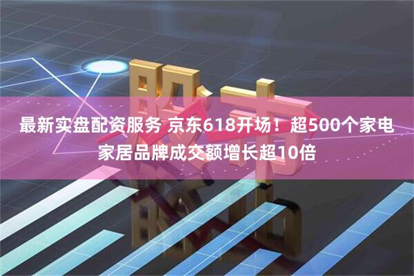 最新实盘配资服务 京东618开场！超500个家电家居品牌成交额增长超10倍