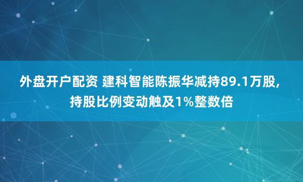 外盘开户配资 建科智能陈振华减持89.1万股, 持股比例变动触及1%整数倍