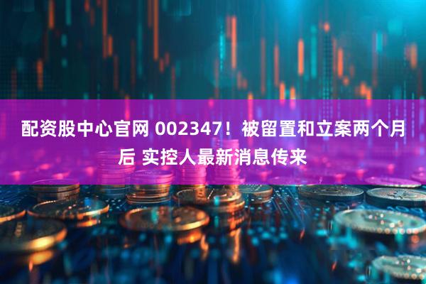配资股中心官网 002347！被留置和立案两个月后 实控人最新消息传来