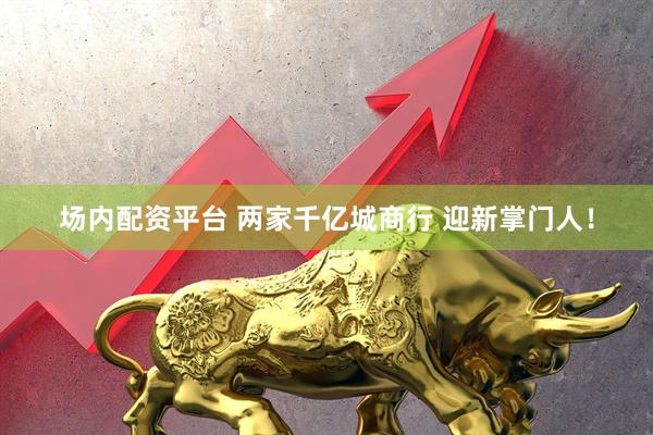 场内配资平台 两家千亿城商行 迎新掌门人！