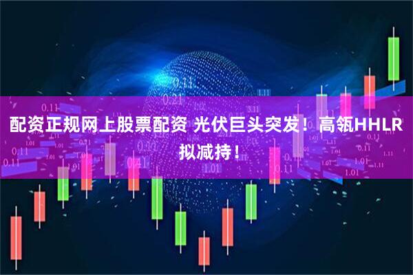 配资正规网上股票配资 光伏巨头突发！高瓴HHLR 拟减持！