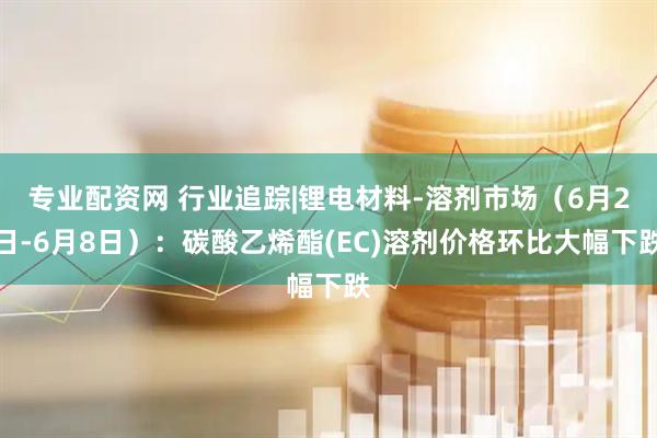 专业配资网 行业追踪|锂电材料-溶剂市场（6月2日-6月8日）：碳酸乙烯酯(EC)溶剂价格环比大幅下跌