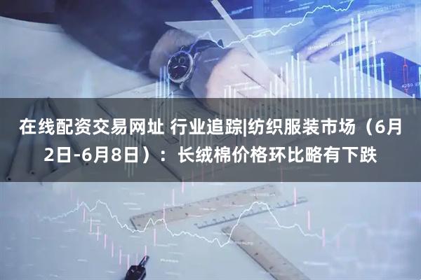 在线配资交易网址 行业追踪|纺织服装市场（6月2日-6月8日）：长绒棉价格环比略有下跌
