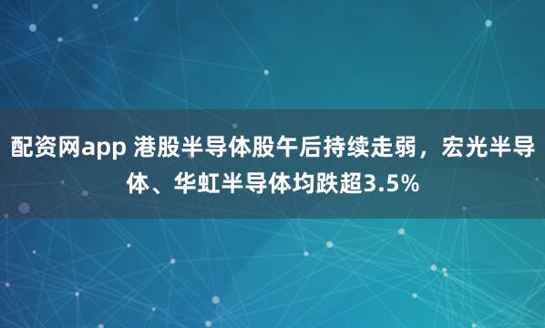 配资网app 港股半导体股午后持续走弱，宏光半导体、华虹半导体均跌超3.5%