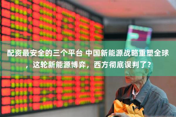 配资最安全的三个平台 中国新能源战略重塑全球，这轮新能源博弈，西方彻底误判了？