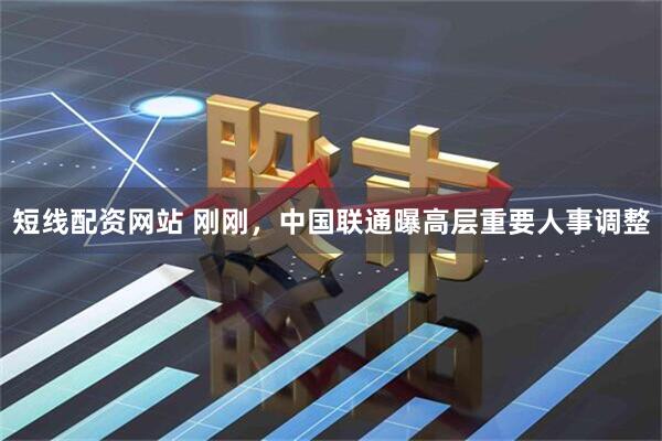 短线配资网站 刚刚，中国联通曝高层重要人事调整