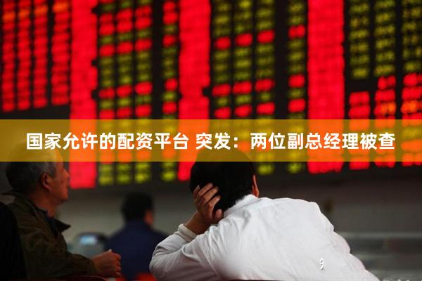 国家允许的配资平台 突发：两位副总经理被查
