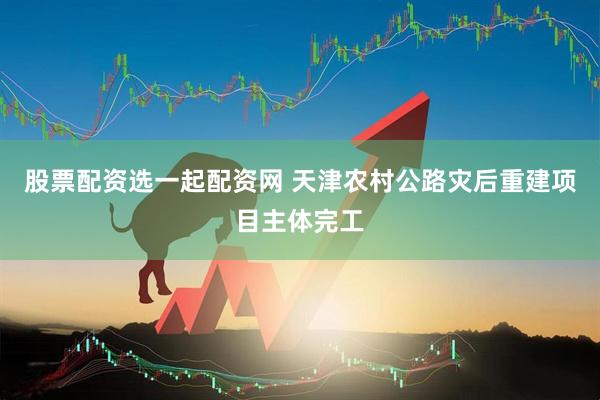 股票配资选一起配资网 天津农村公路灾后重建项目主体完工