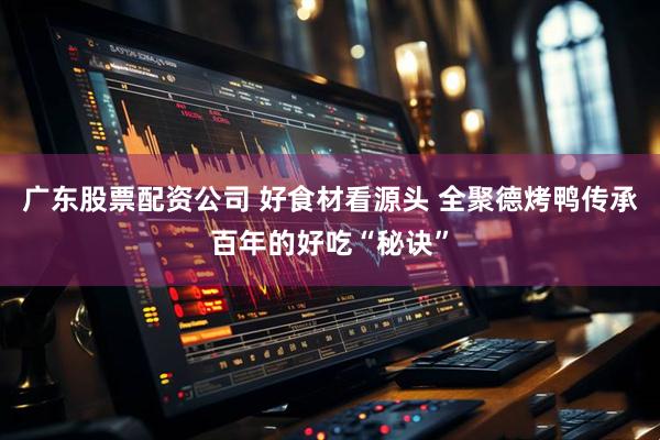 广东股票配资公司 好食材看源头 全聚德烤鸭传承百年的好吃“秘诀”