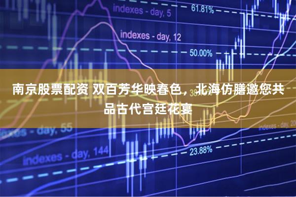 南京股票配资 双百芳华映春色，北海仿膳邀您共品古代宫廷花宴