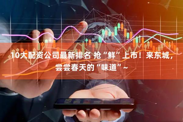 10大配资公司最新排名 抢“鲜”上市！来东城，尝尝春天的“味道”~