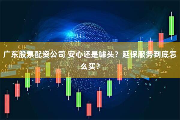 广东股票配资公司 安心还是噱头？延保服务到底怎么买？