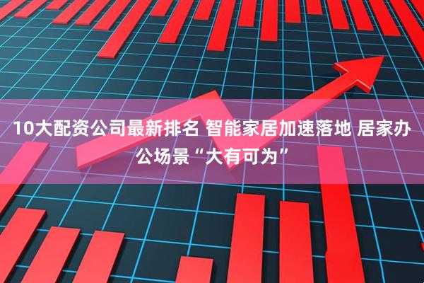 10大配资公司最新排名 智能家居加速落地 居家办公场景“大有可为”