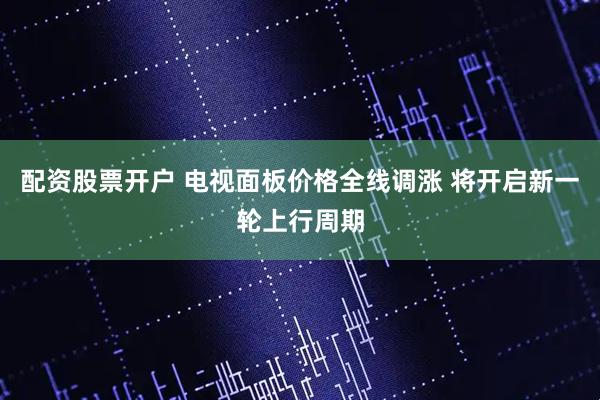 配资股票开户 电视面板价格全线调涨 将开启新一轮上行周期
