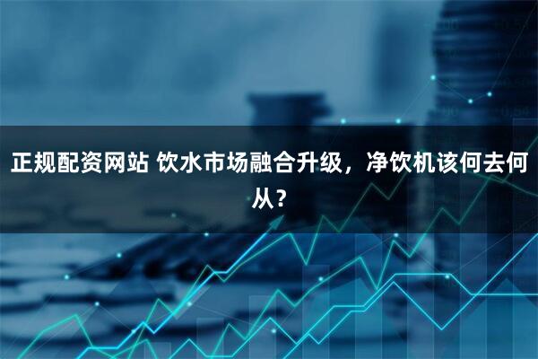 正规配资网站 饮水市场融合升级，净饮机该何去何从？