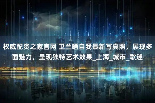 权威配资之家官网 卫兰晒自我最新写真照，展现多面魅力，呈现独特艺术效果_上海_城市_歌迷