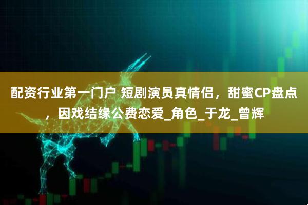 配资行业第一门户 短剧演员真情侣，甜蜜CP盘点，因戏结缘公费恋爱_角色_于龙_曾辉