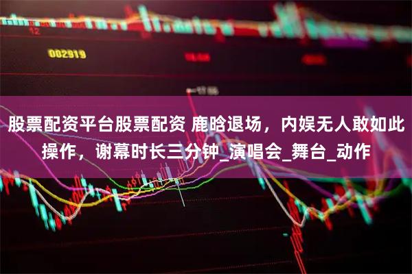股票配资平台股票配资 鹿晗退场，内娱无人敢如此操作，谢幕时长三分钟_演唱会_舞台_动作