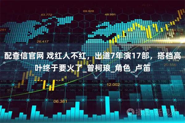 配查信官网 戏红人不红，出道7年演17部，搭档高叶终于要火了_曾柯琅_角色_卢笛