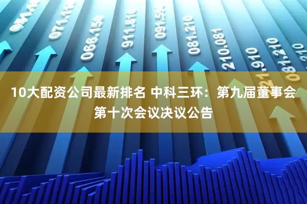 10大配资公司最新排名 中科三环：第九届董事会第十次会议决议公告