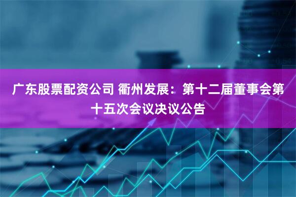 广东股票配资公司 衢州发展：第十二届董事会第十五次会议决议公告