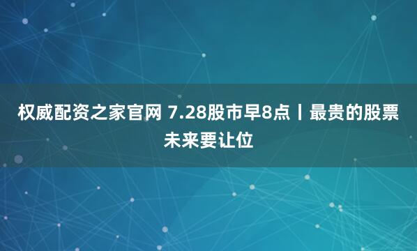 权威配资之家官网 7.28股市早8点丨最贵的股票未来要让位