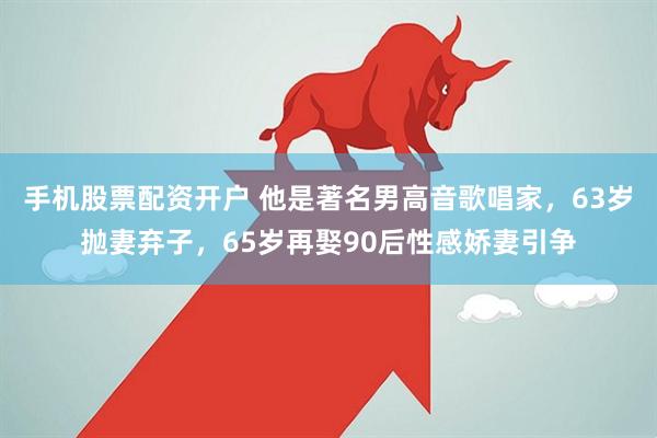 手机股票配资开户 他是著名男高音歌唱家，63岁抛妻弃子，65岁再娶90后性感娇妻引争