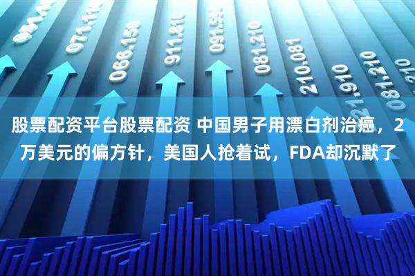 股票配资平台股票配资 中国男子用漂白剂治癌，2万美元的偏方针，美国人抢着试，FDA却沉默了